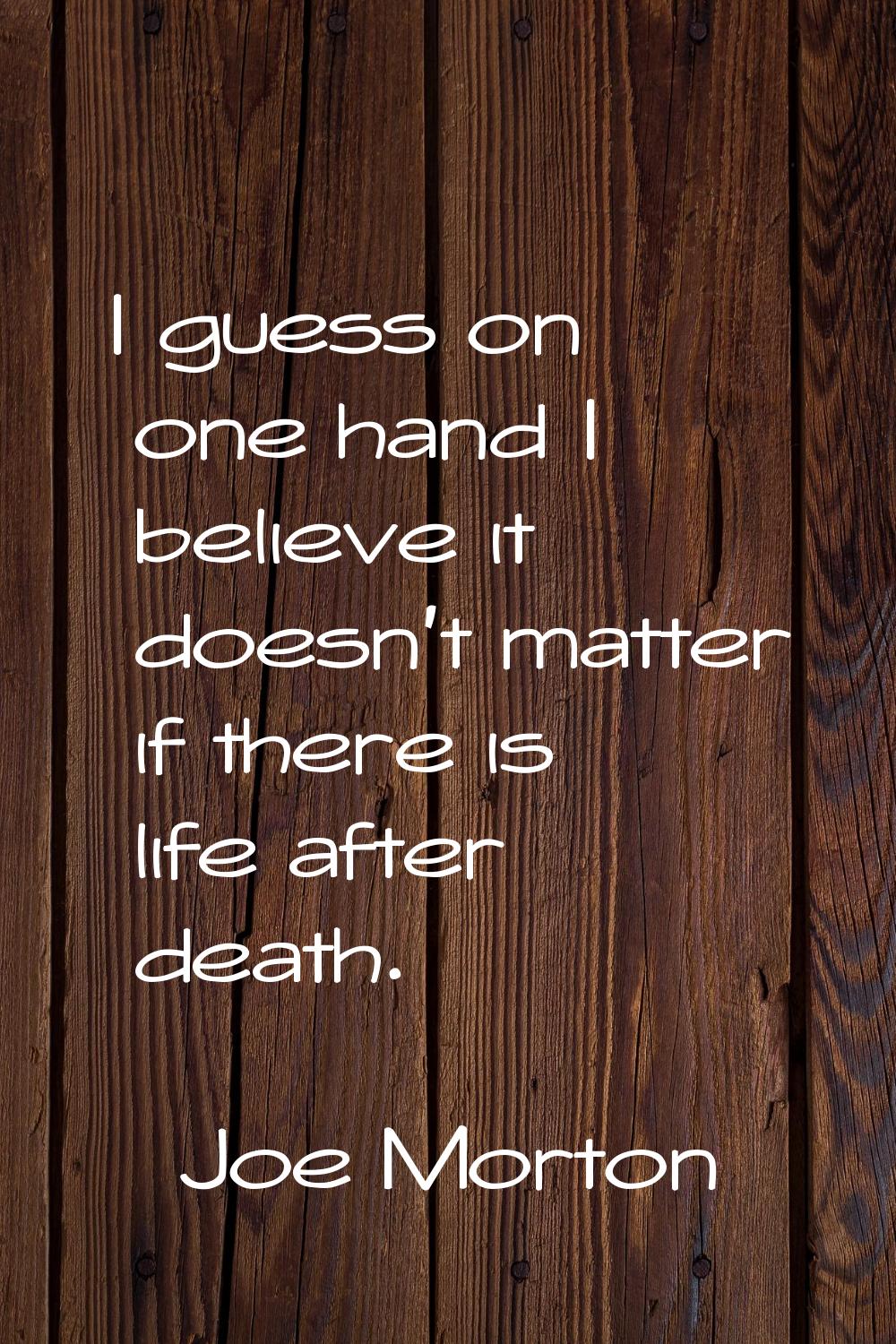 I guess on one hand I believe it doesn't matter if there is life after death.