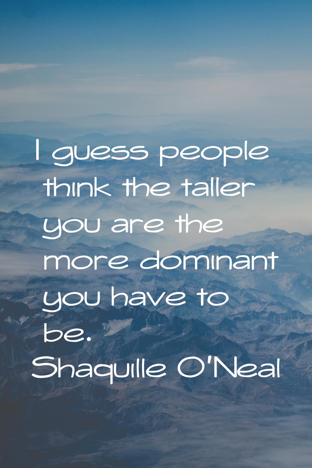I guess people think the taller you are the more dominant you have to be.