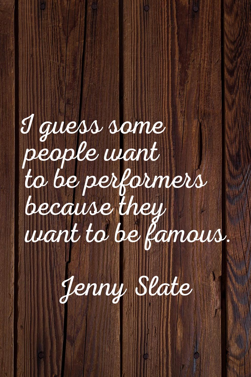 I guess some people want to be performers because they want to be famous.