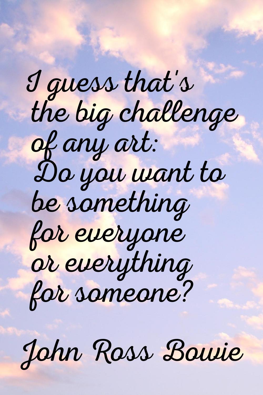 I guess that's the big challenge of any art: Do you want to be something for everyone or everything