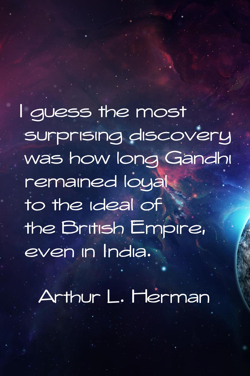 I guess the most surprising discovery was how long Gandhi remained loyal to the ideal of the Britis