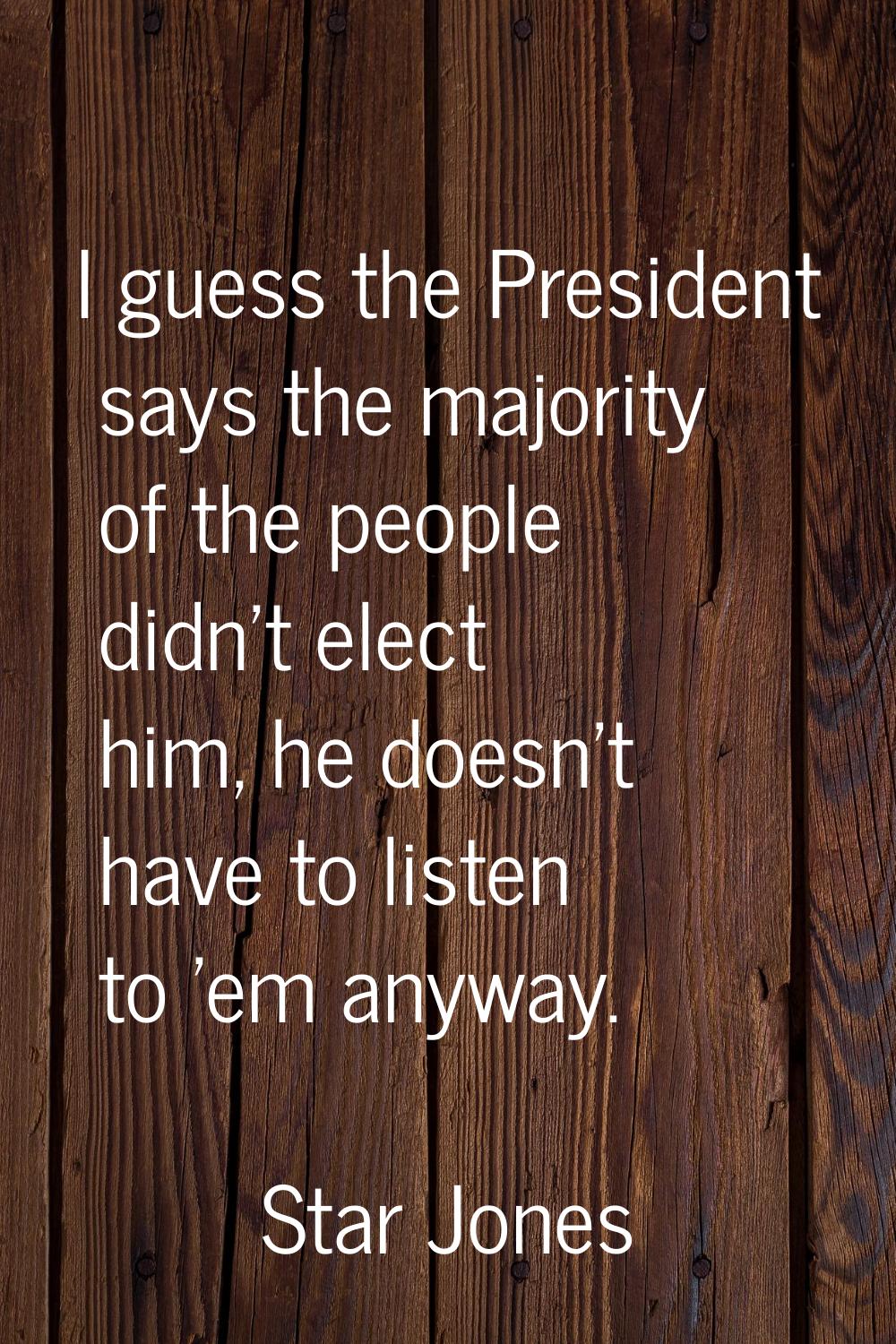 I guess the President says the majority of the people didn't elect him, he doesn't have to listen t