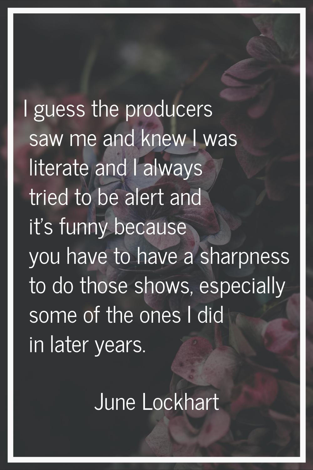 I guess the producers saw me and knew I was literate and I always tried to be alert and it's funny 