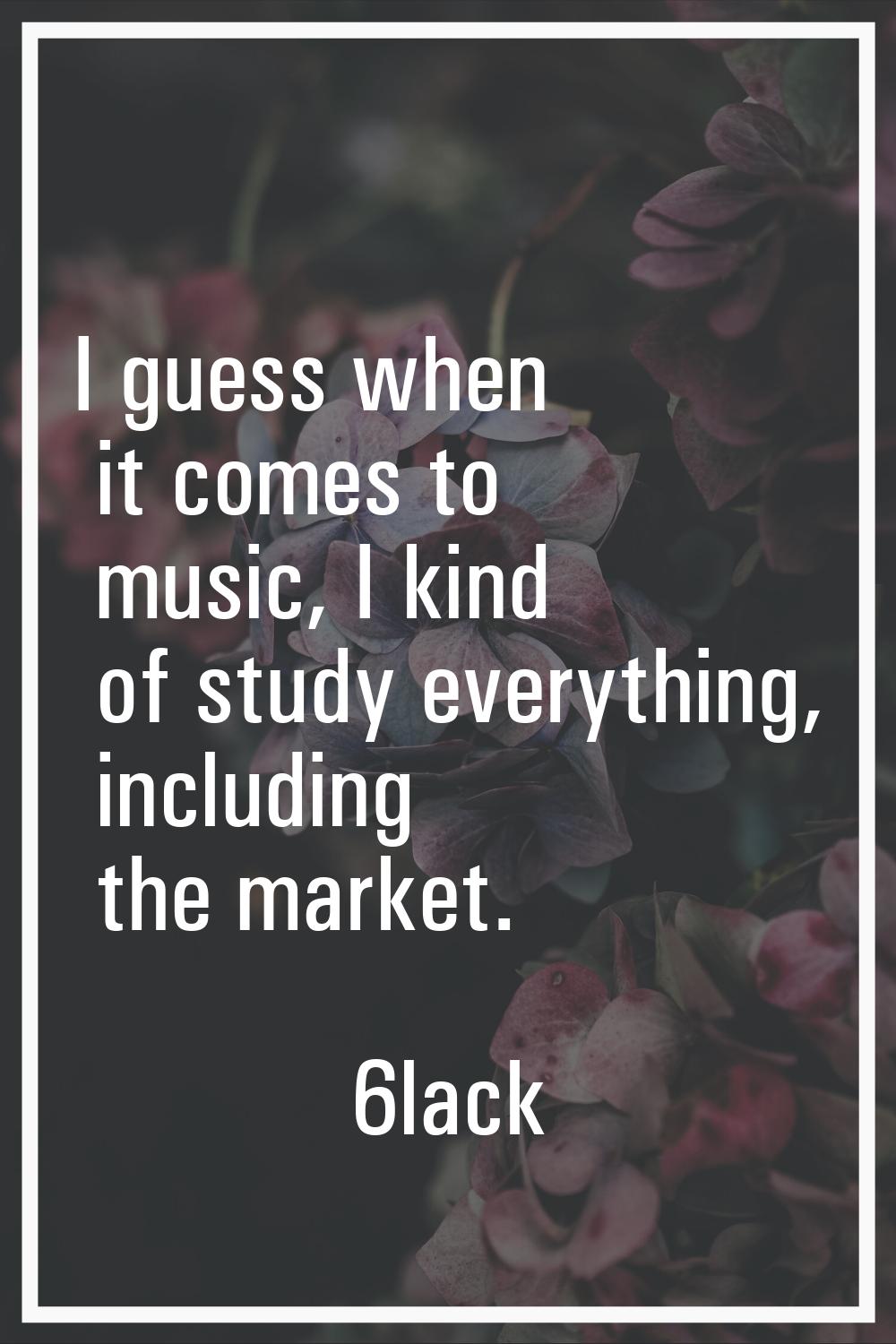 I guess when it comes to music, I kind of study everything, including the market.