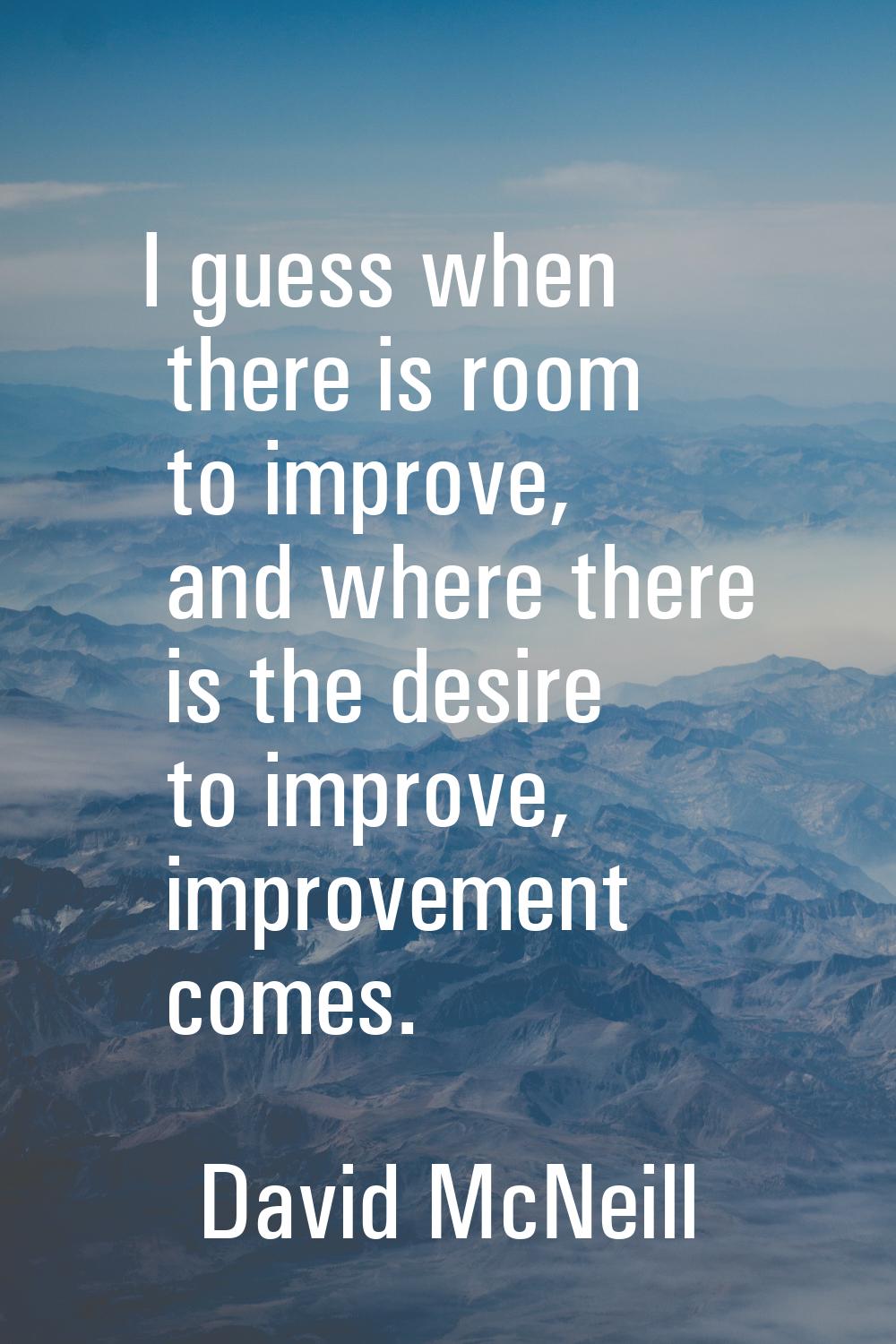I guess when there is room to improve, and where there is the desire to improve, improvement comes.