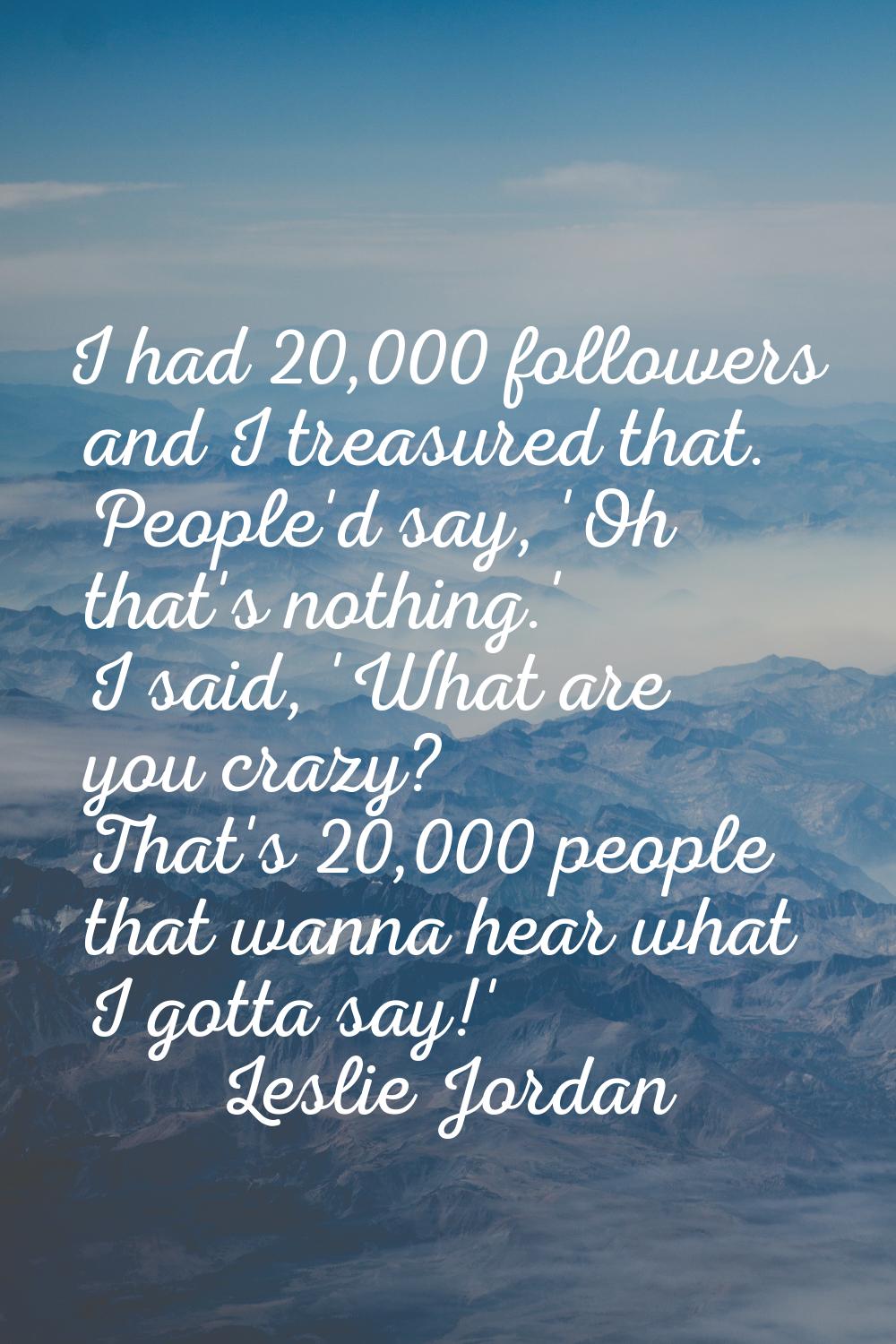 I had 20,000 followers and I treasured that. People'd say, 'Oh that's nothing.' I said, 'What are y