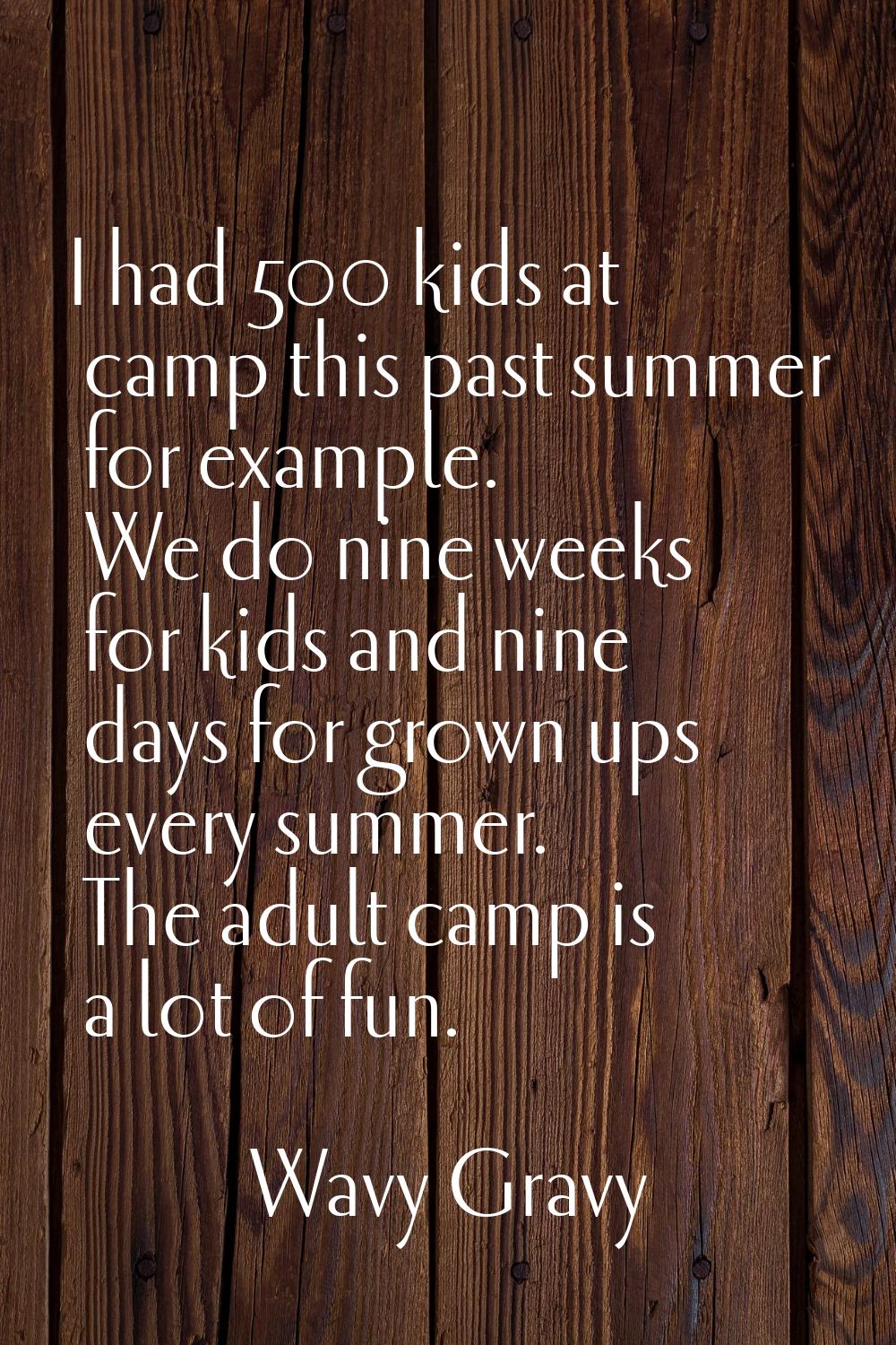 I had 500 kids at camp this past summer for example. We do nine weeks for kids and nine days for gr