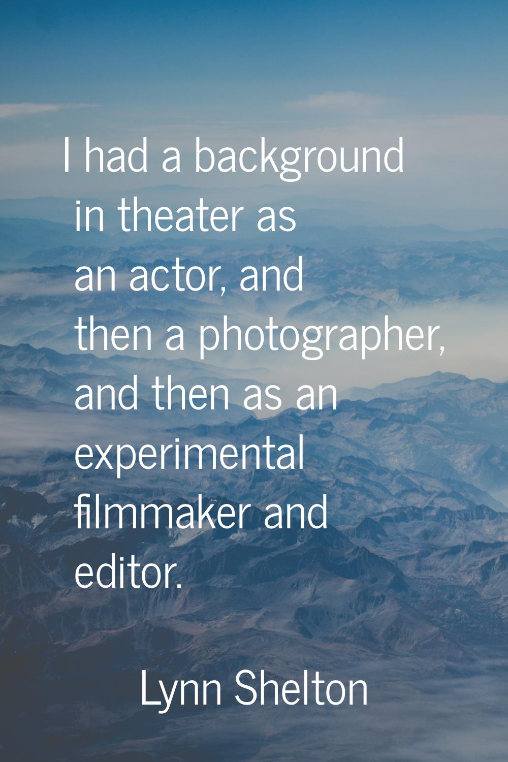 I had a background in theater as an actor, and then a photographer, and then as an experimental fil