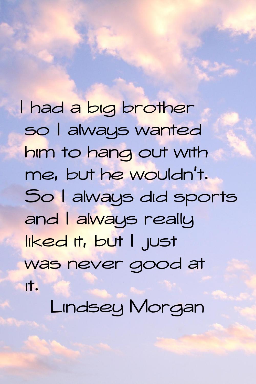 I had a big brother so I always wanted him to hang out with me, but he wouldn't. So I always did sp