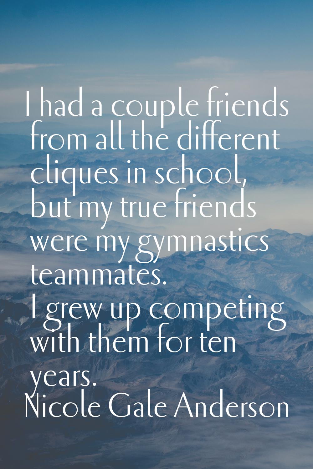 I had a couple friends from all the different cliques in school, but my true friends were my gymnas