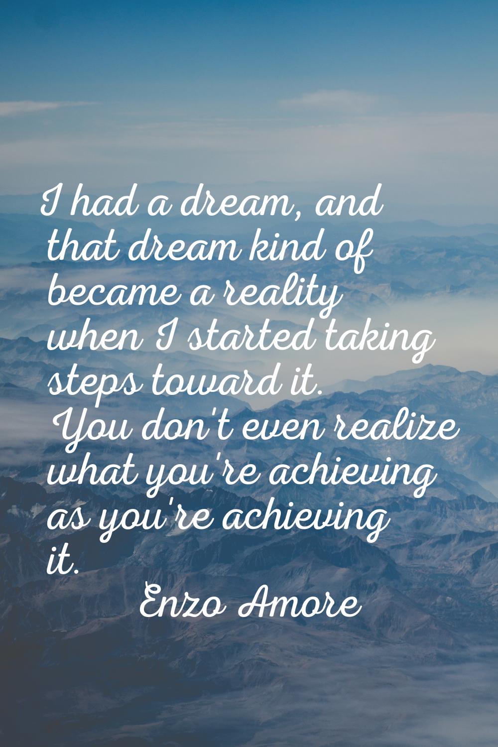 I had a dream, and that dream kind of became a reality when I started taking steps toward it. You d