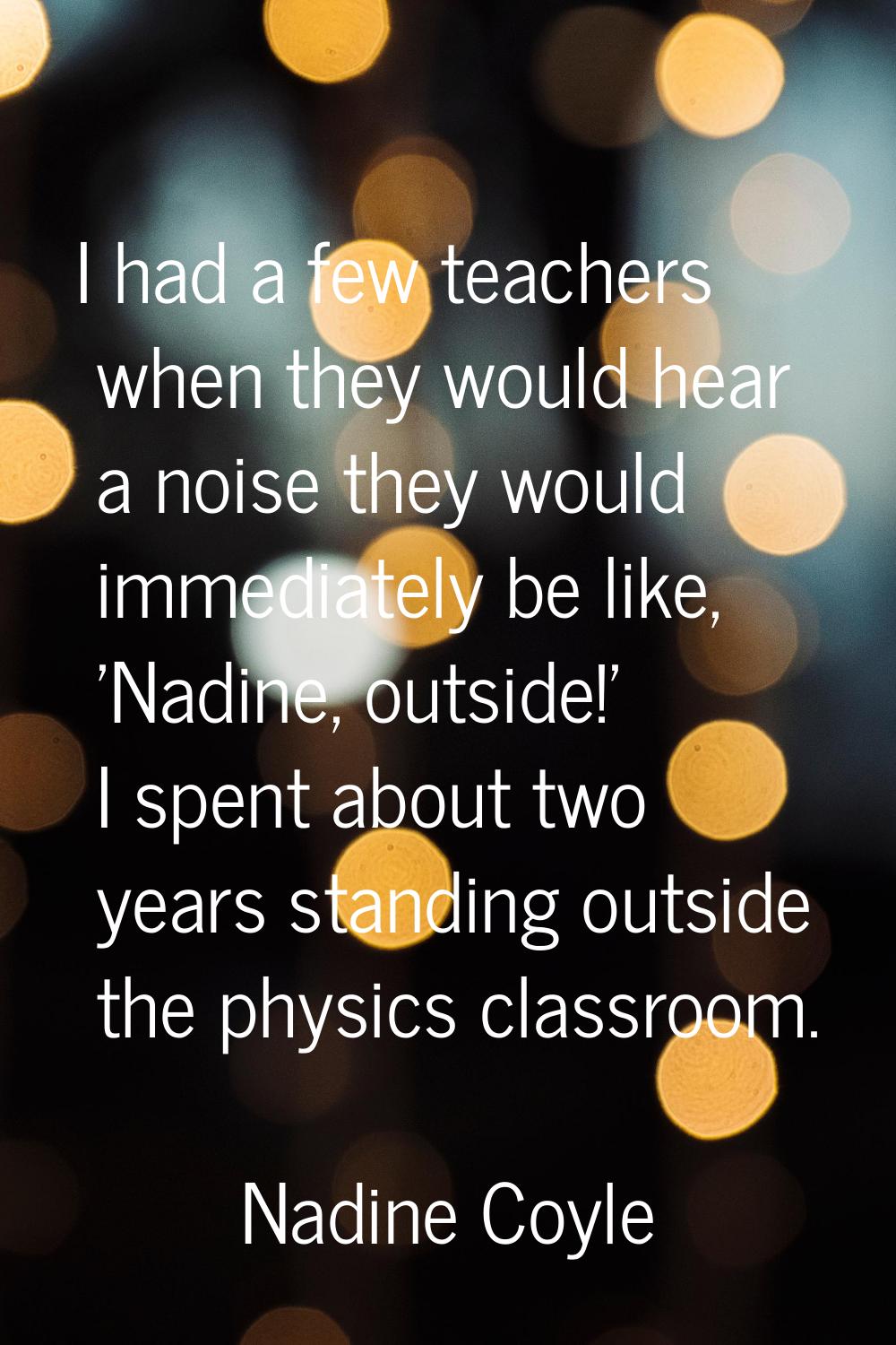 I had a few teachers when they would hear a noise they would immediately be like, 'Nadine, outside!