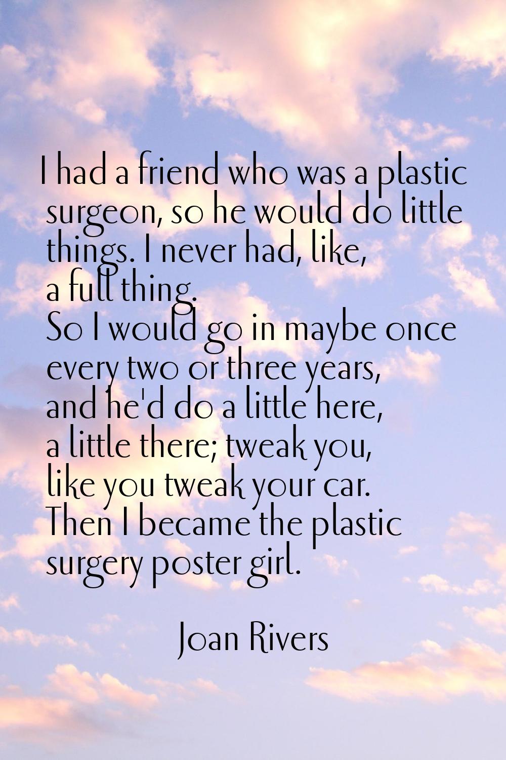 I had a friend who was a plastic surgeon, so he would do little things. I never had, like, a full t