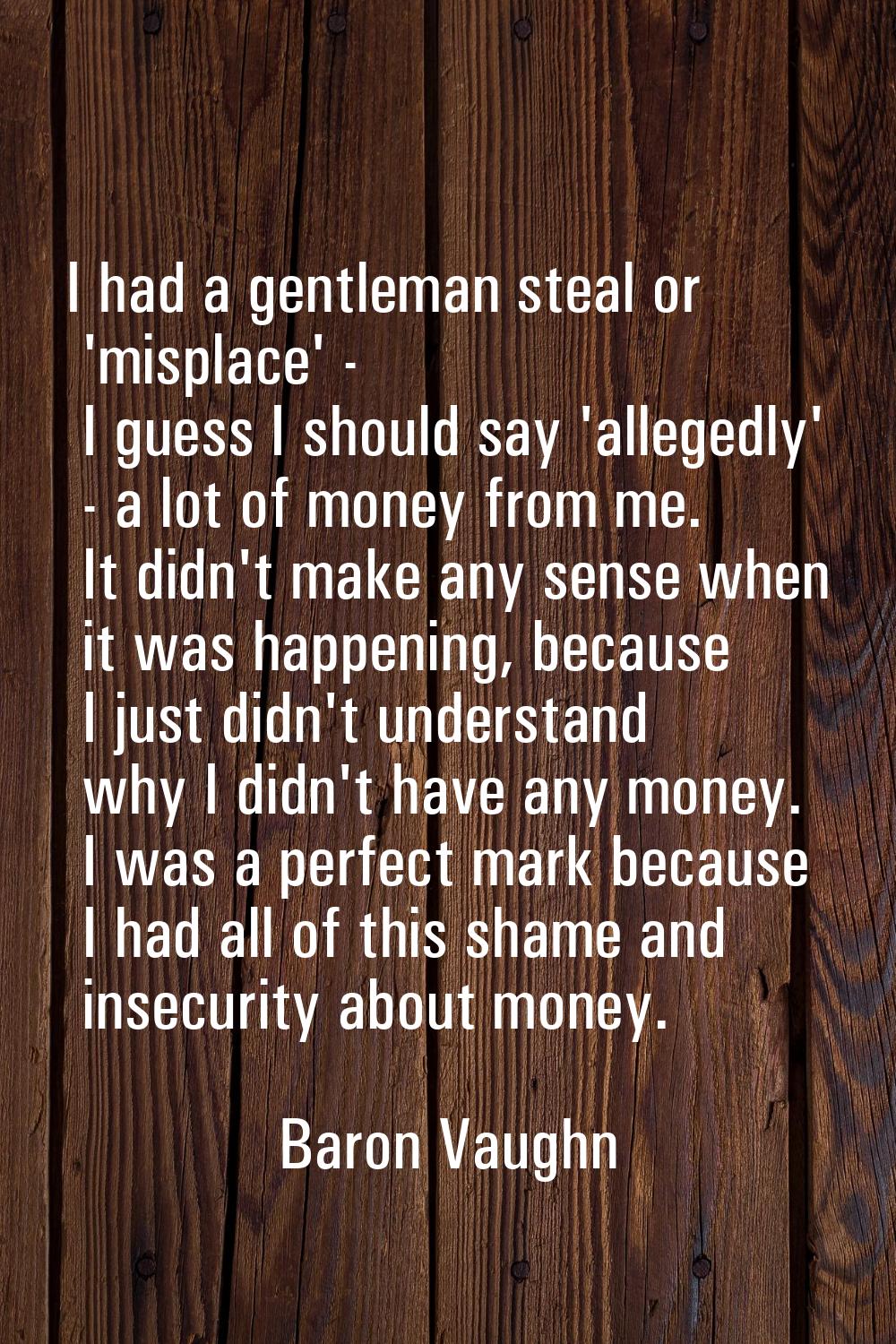 I had a gentleman steal or 'misplace' - I guess I should say 'allegedly' - a lot of money from me. 