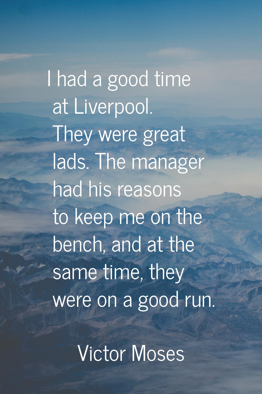 I had a good time at Liverpool. They were great lads. The manager had his reasons to keep me on the