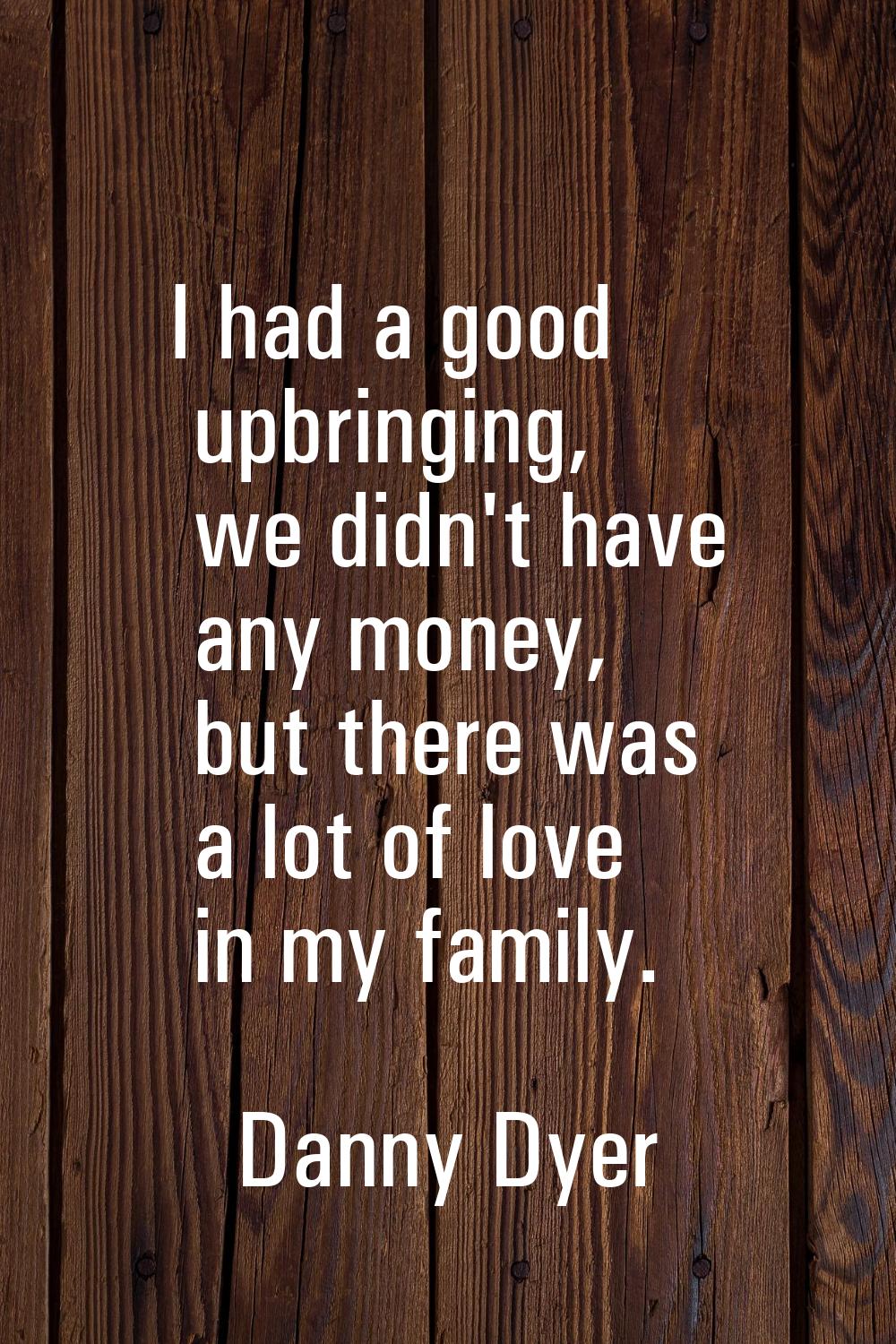 I had a good upbringing, we didn't have any money, but there was a lot of love in my family.