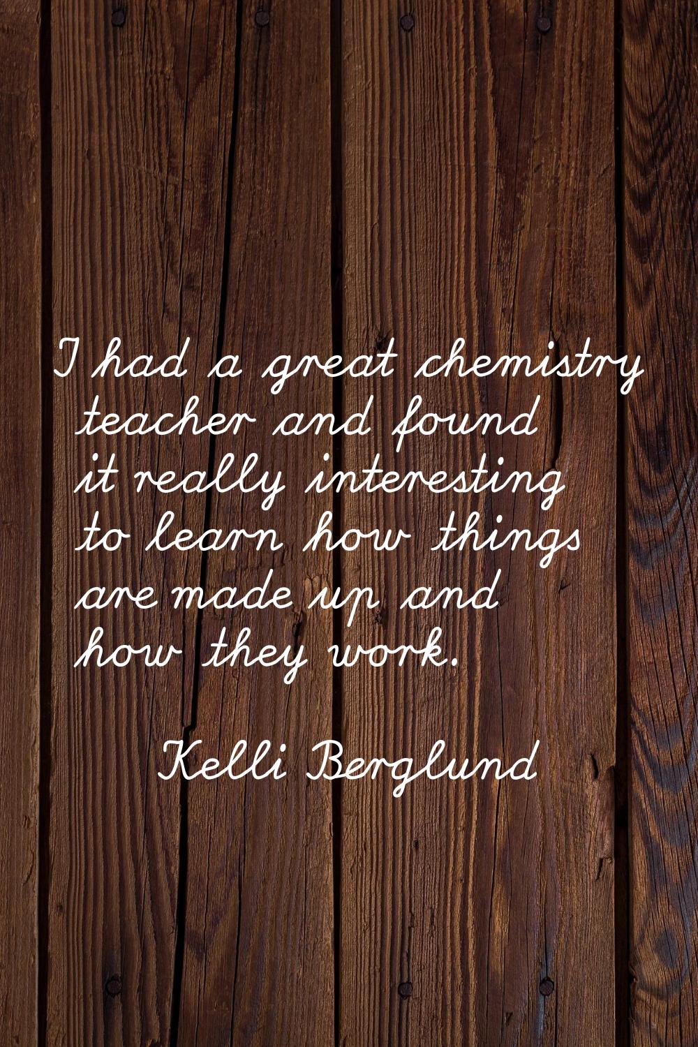 I had a great chemistry teacher and found it really interesting to learn how things are made up and