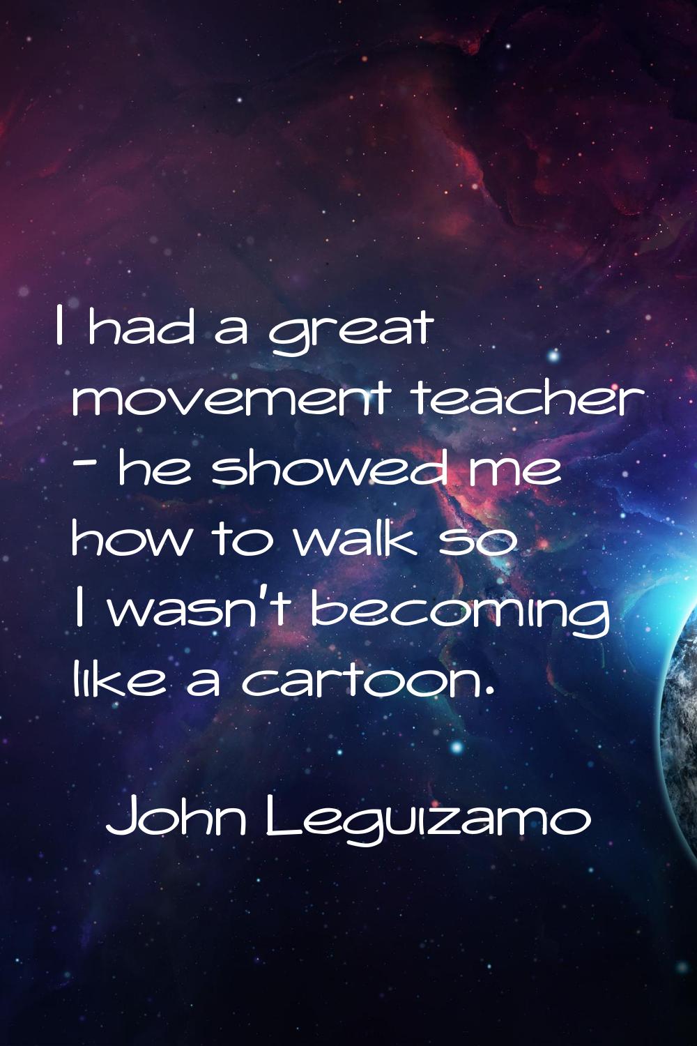I had a great movement teacher - he showed me how to walk so I wasn't becoming like a cartoon.