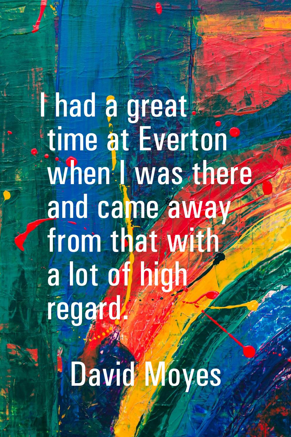 I had a great time at Everton when I was there and came away from that with a lot of high regard.