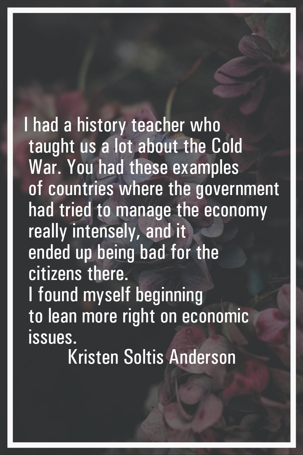 I had a history teacher who taught us a lot about the Cold War. You had these examples of countries