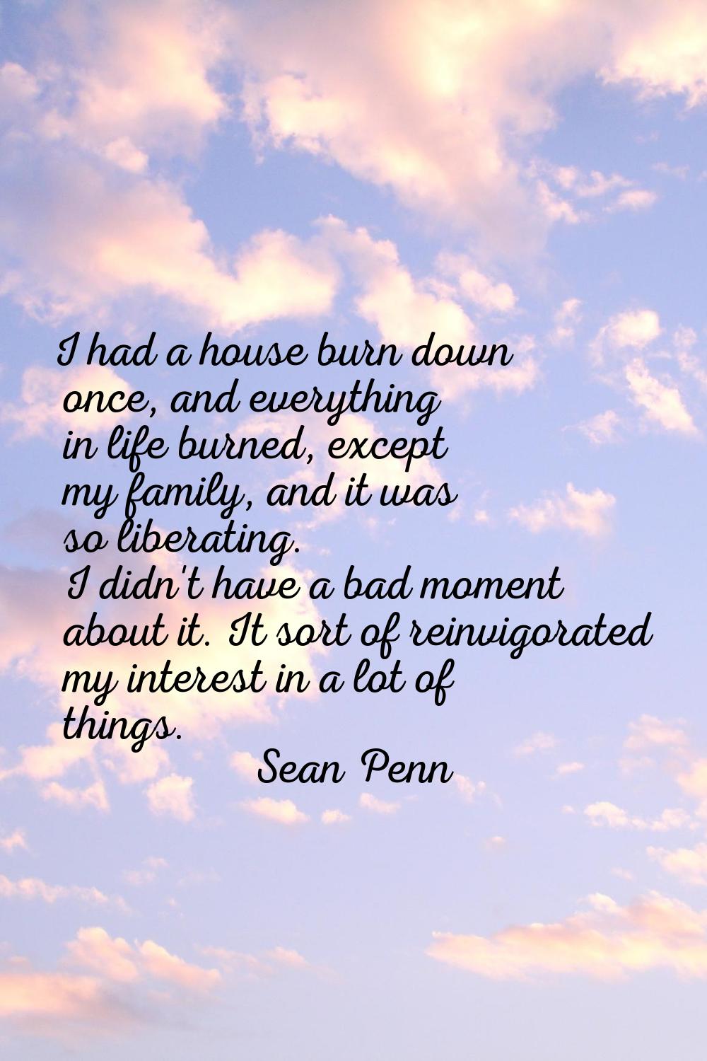 I had a house burn down once, and everything in life burned, except my family, and it was so libera