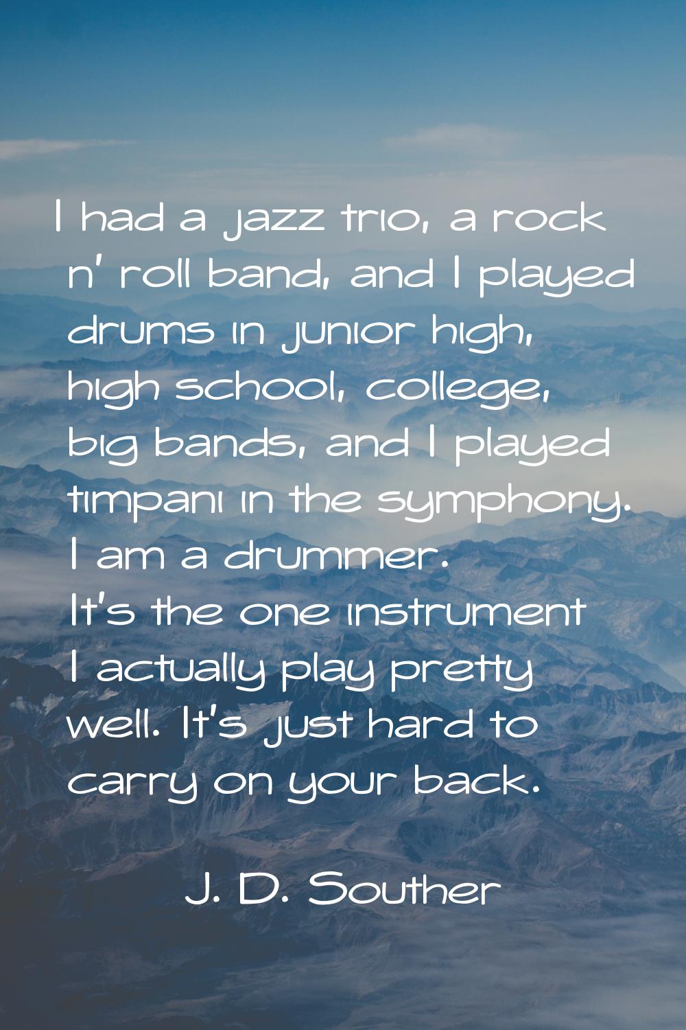 I had a jazz trio, a rock n' roll band, and I played drums in junior high, high school, college, bi
