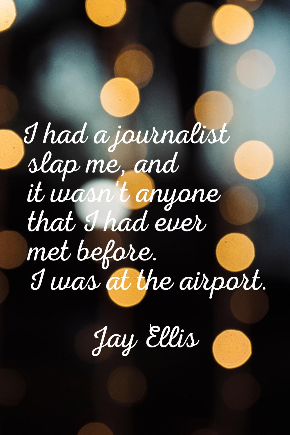 I had a journalist slap me, and it wasn't anyone that I had ever met before. I was at the airport.