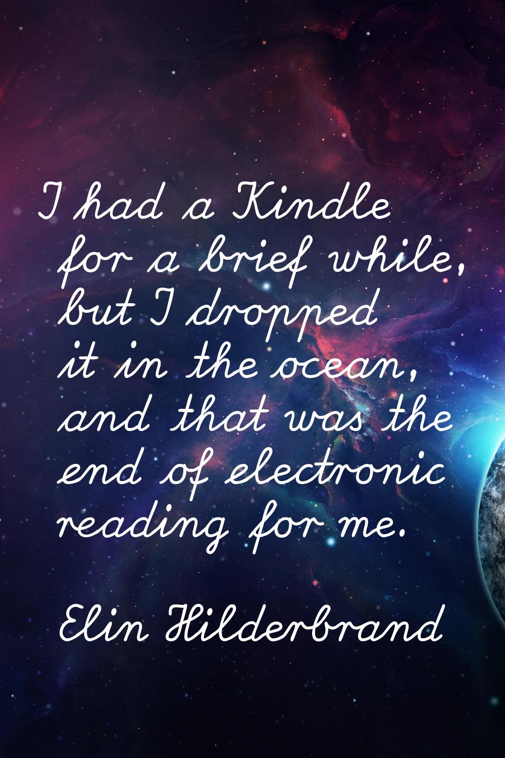 I had a Kindle for a brief while, but I dropped it in the ocean, and that was the end of electronic