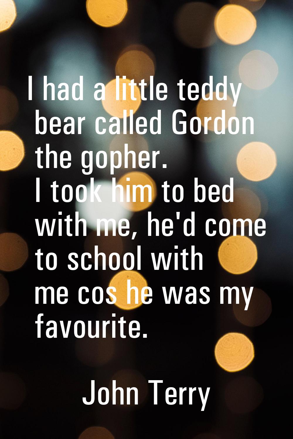 I had a little teddy bear called Gordon the gopher. I took him to bed with me, he'd come to school 