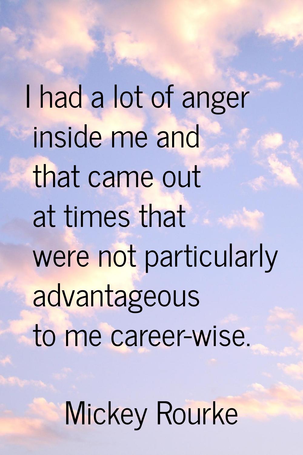 I had a lot of anger inside me and that came out at times that were not particularly advantageous t