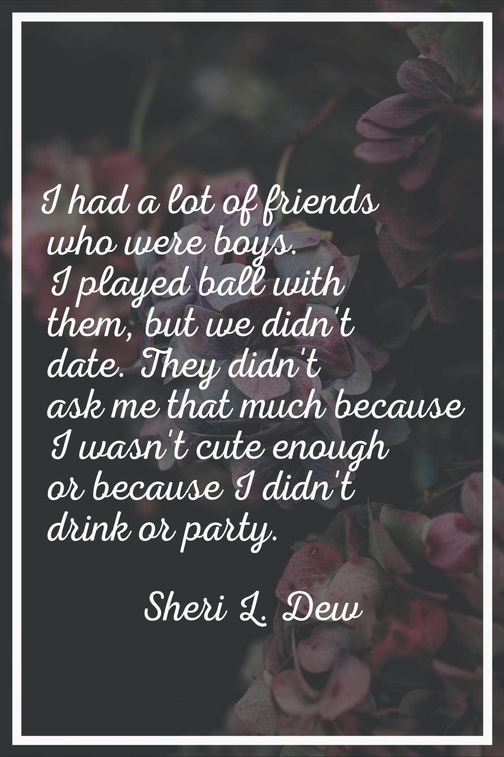I had a lot of friends who were boys. I played ball with them, but we didn't date. They didn't ask 