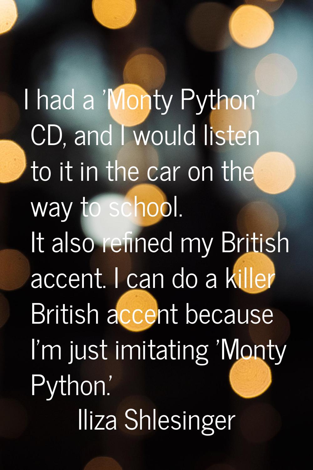 I had a 'Monty Python' CD, and I would listen to it in the car on the way to school. It also refine