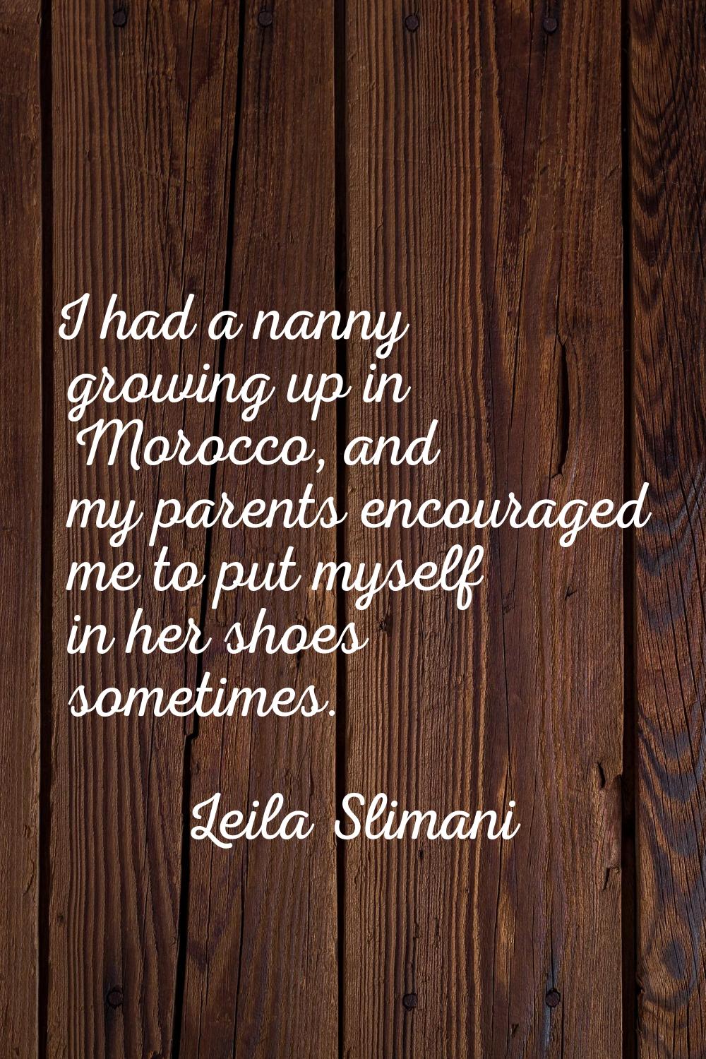 I had a nanny growing up in Morocco, and my parents encouraged me to put myself in her shoes someti
