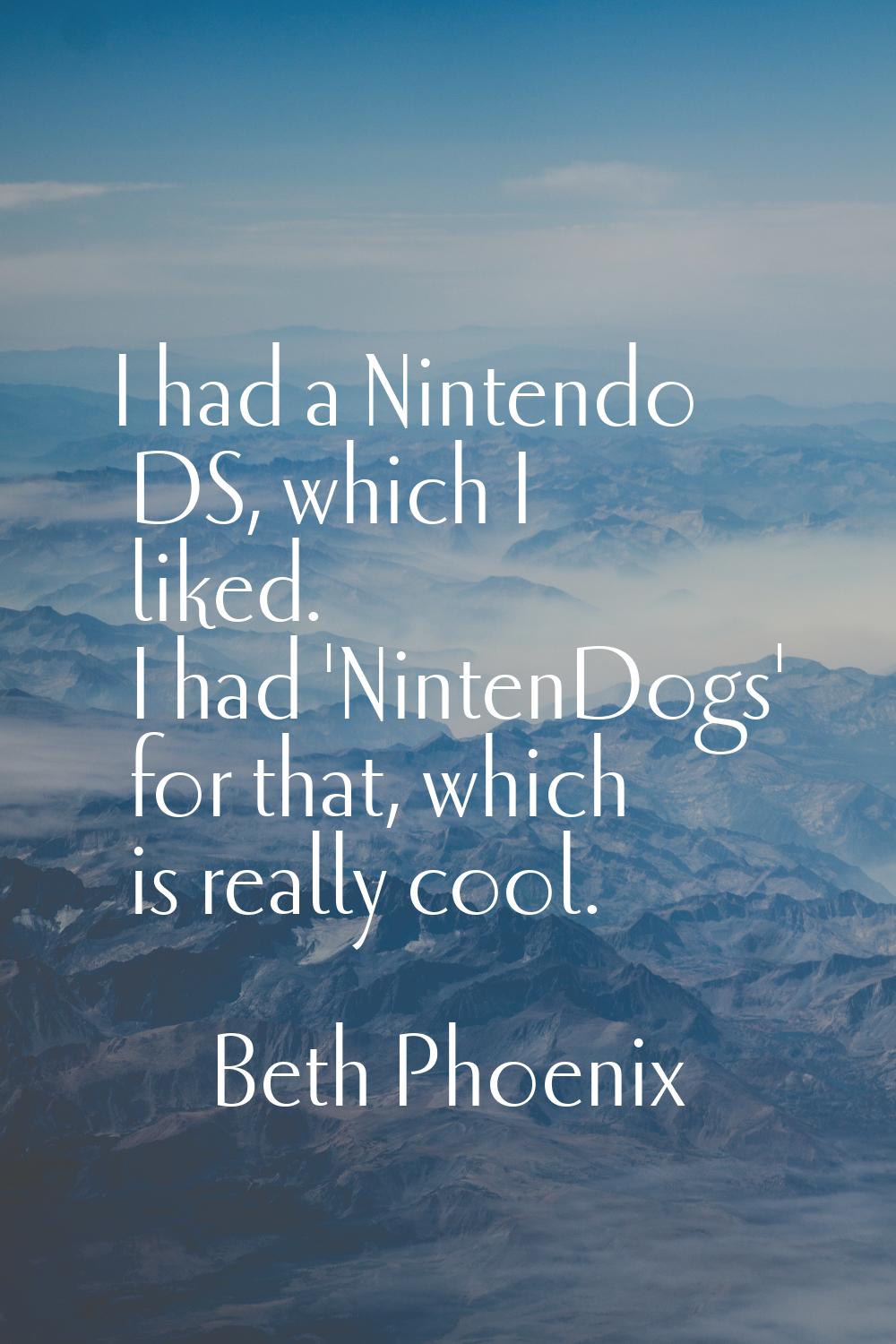 I had a Nintendo DS, which I liked. I had 'NintenDogs' for that, which is really cool.