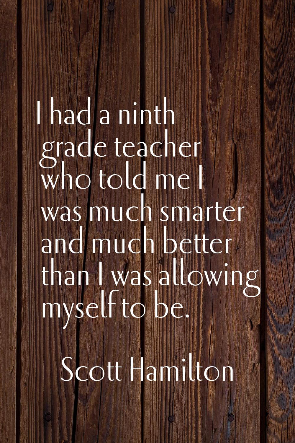 I had a ninth grade teacher who told me I was much smarter and much better than I was allowing myse