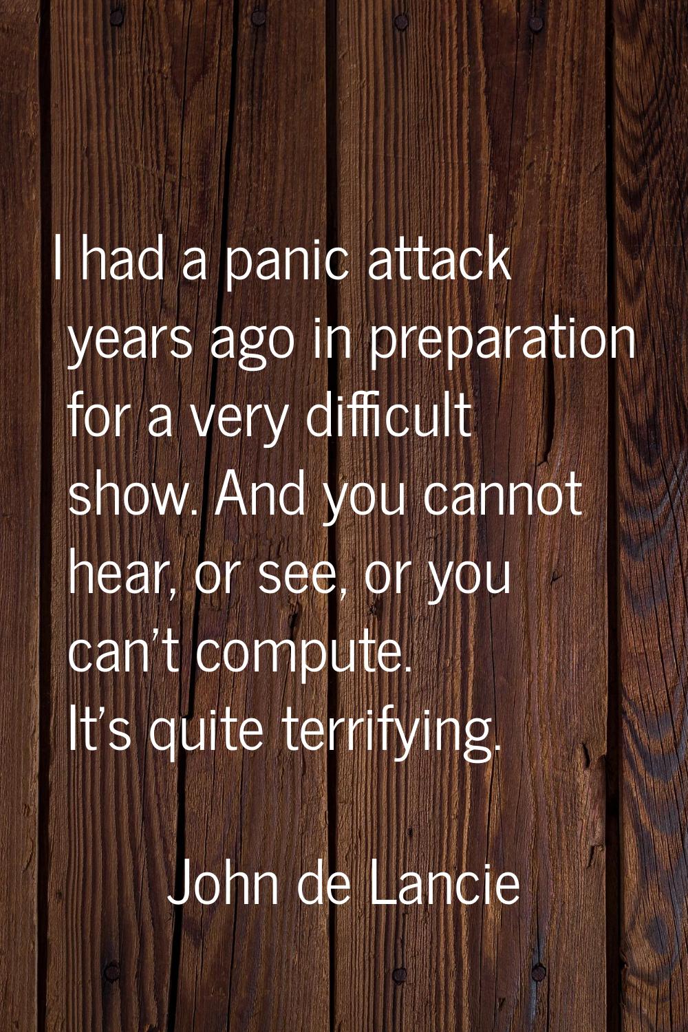 I had a panic attack years ago in preparation for a very difficult show. And you cannot hear, or se