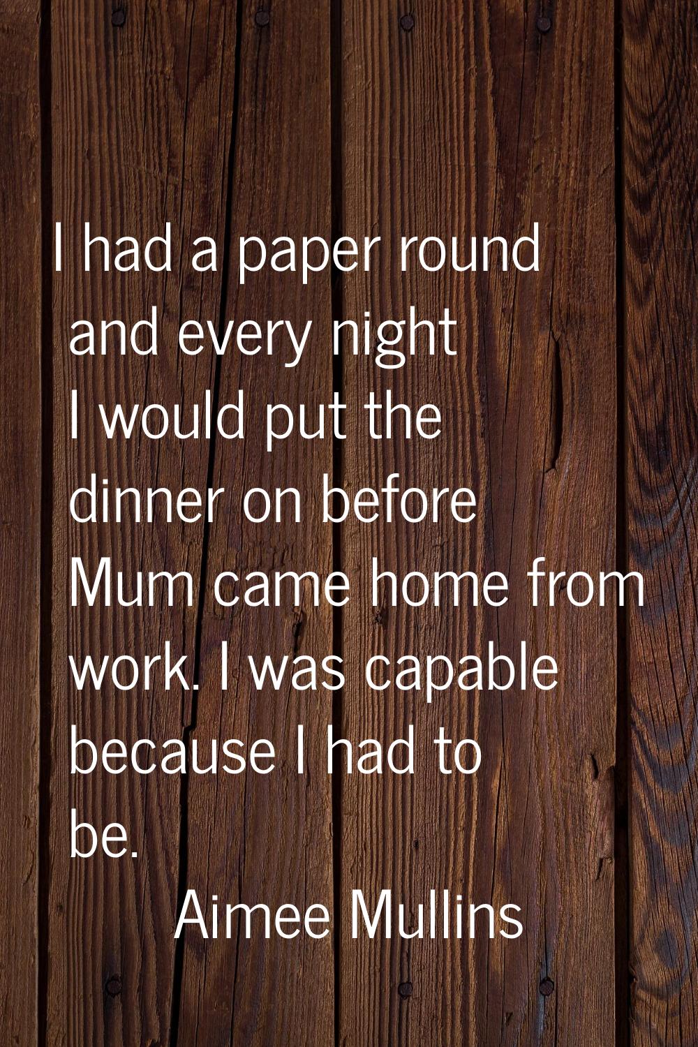 I had a paper round and every night I would put the dinner on before Mum came home from work. I was