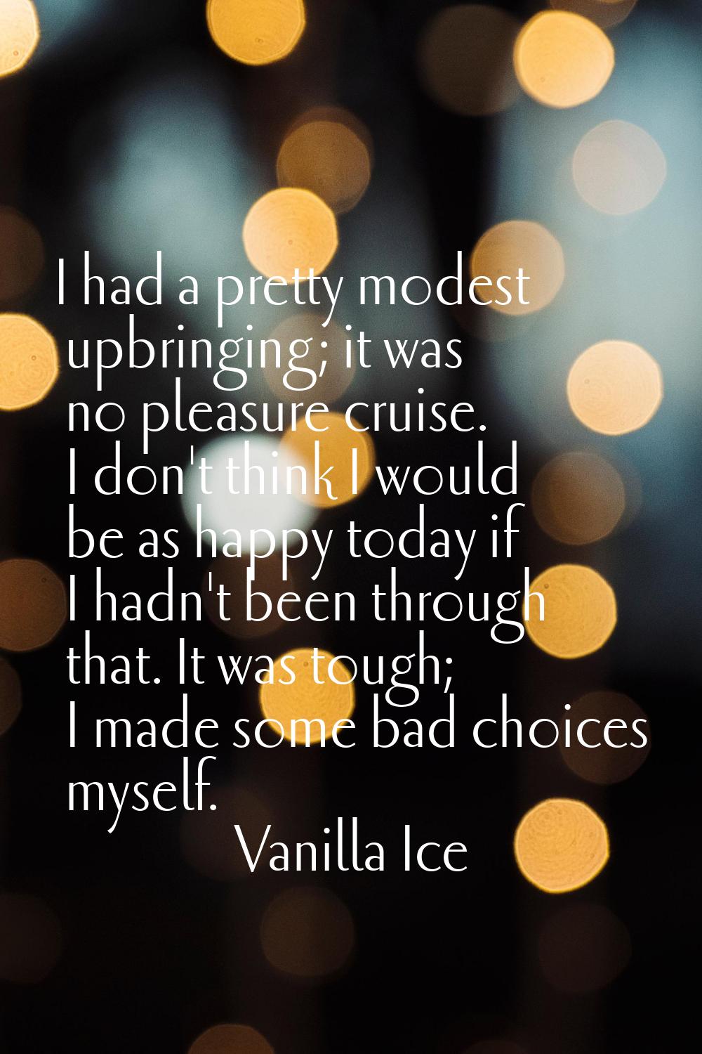 I had a pretty modest upbringing; it was no pleasure cruise. I don't think I would be as happy toda