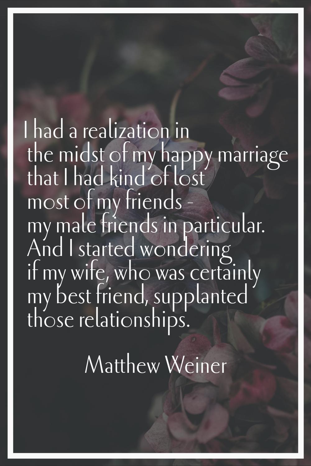 I had a realization in the midst of my happy marriage that I had kind of lost most of my friends - 