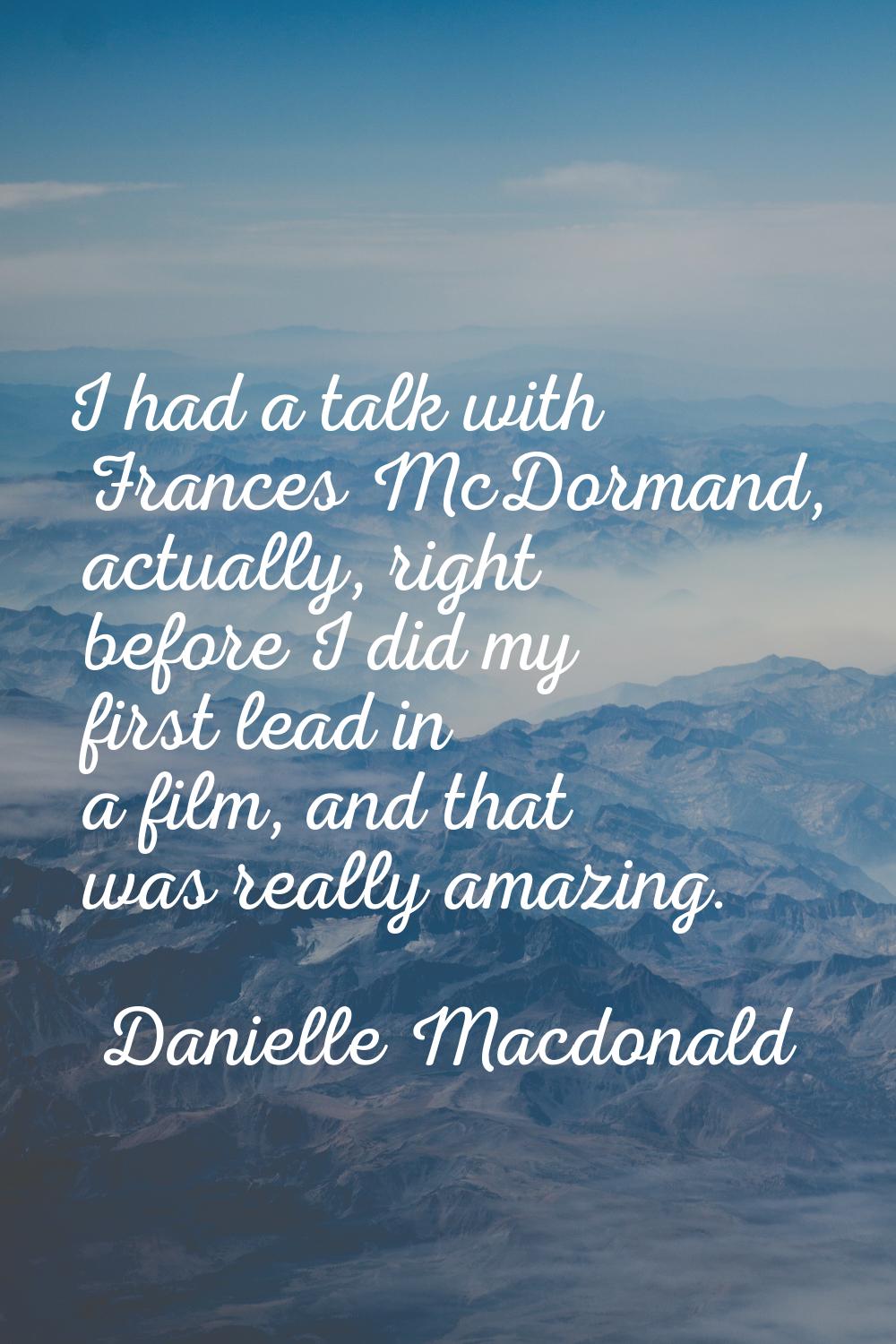 I had a talk with Frances McDormand, actually, right before I did my first lead in a film, and that