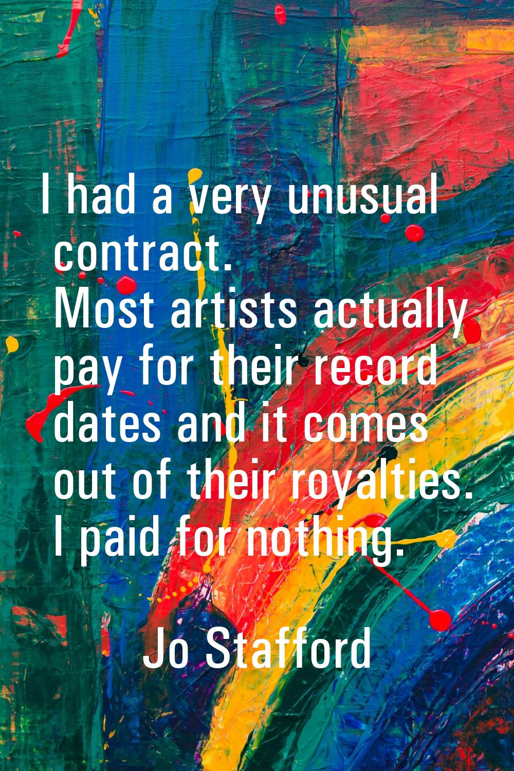 I had a very unusual contract. Most artists actually pay for their record dates and it comes out of