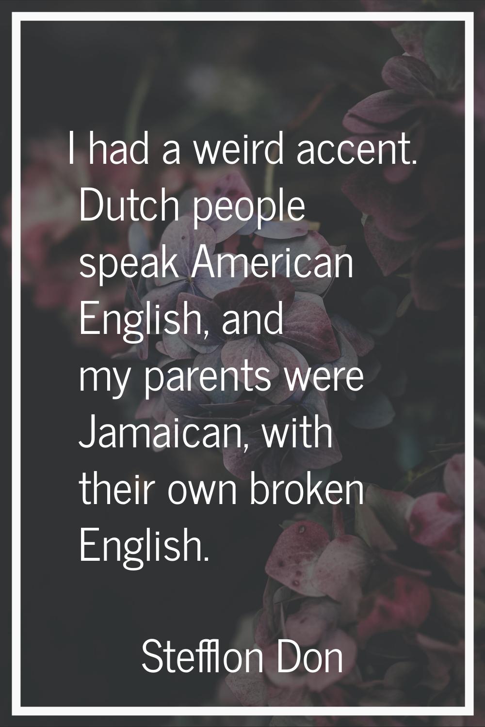 I had a weird accent. Dutch people speak American English, and my parents were Jamaican, with their