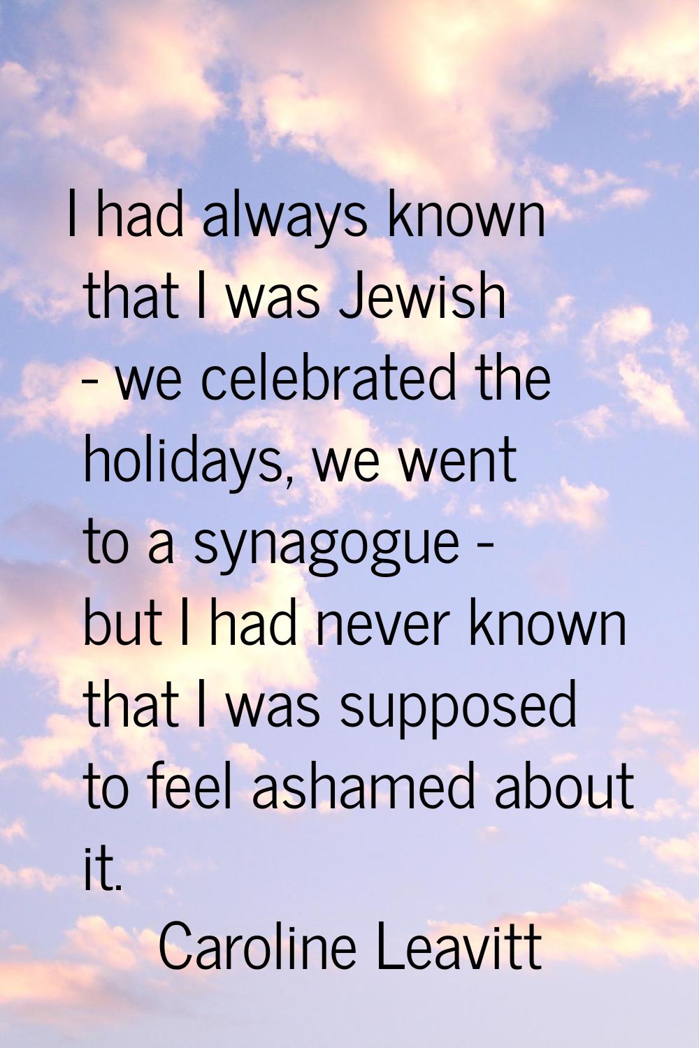 I had always known that I was Jewish - we celebrated the holidays, we went to a synagogue - but I h