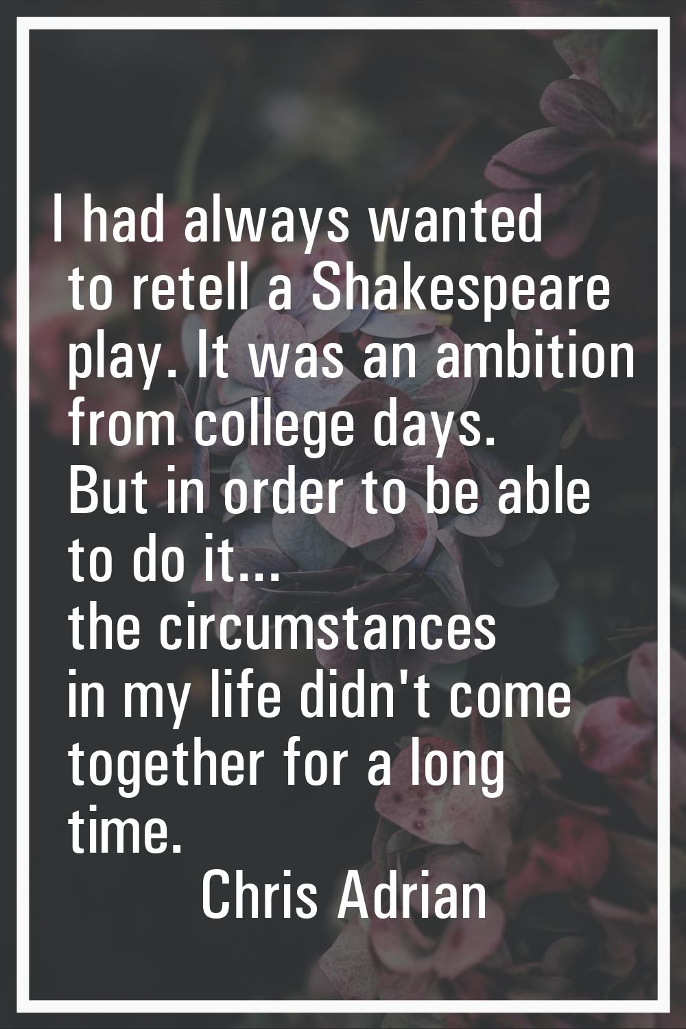 I had always wanted to retell a Shakespeare play. It was an ambition from college days. But in orde