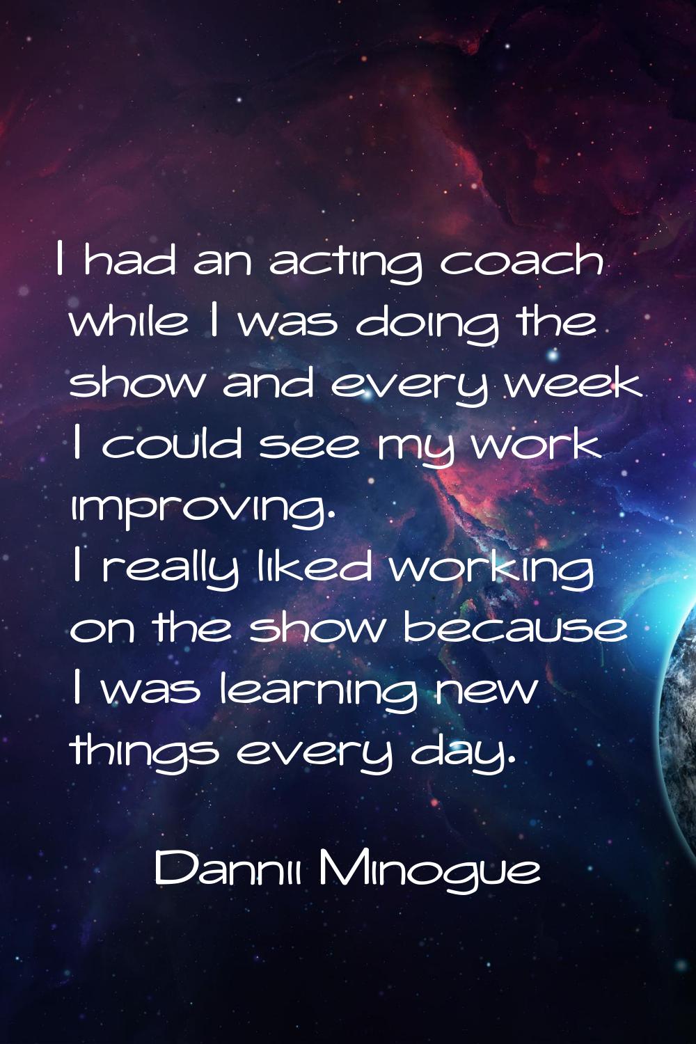 I had an acting coach while I was doing the show and every week I could see my work improving. I re