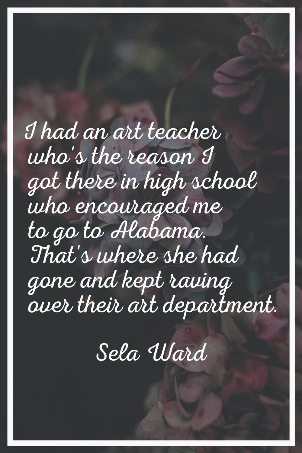 I had an art teacher who's the reason I got there in high school who encouraged me to go to Alabama