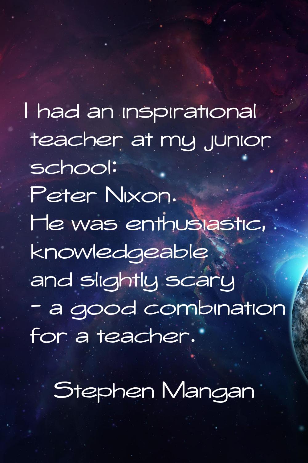 I had an inspirational teacher at my junior school: Peter Nixon. He was enthusiastic, knowledgeable