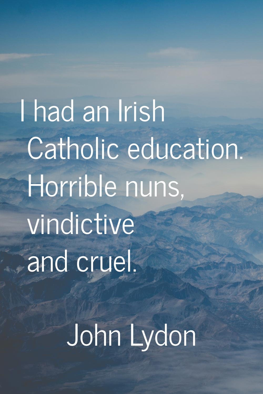 I had an Irish Catholic education. Horrible nuns, vindictive and cruel.