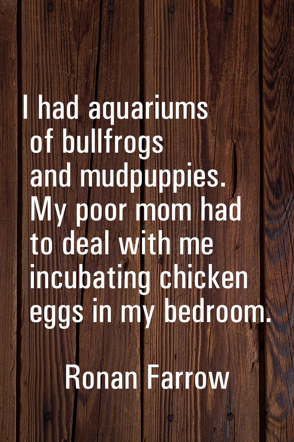 I had aquariums of bullfrogs and mudpuppies. My poor mom had to deal with me incubating chicken egg