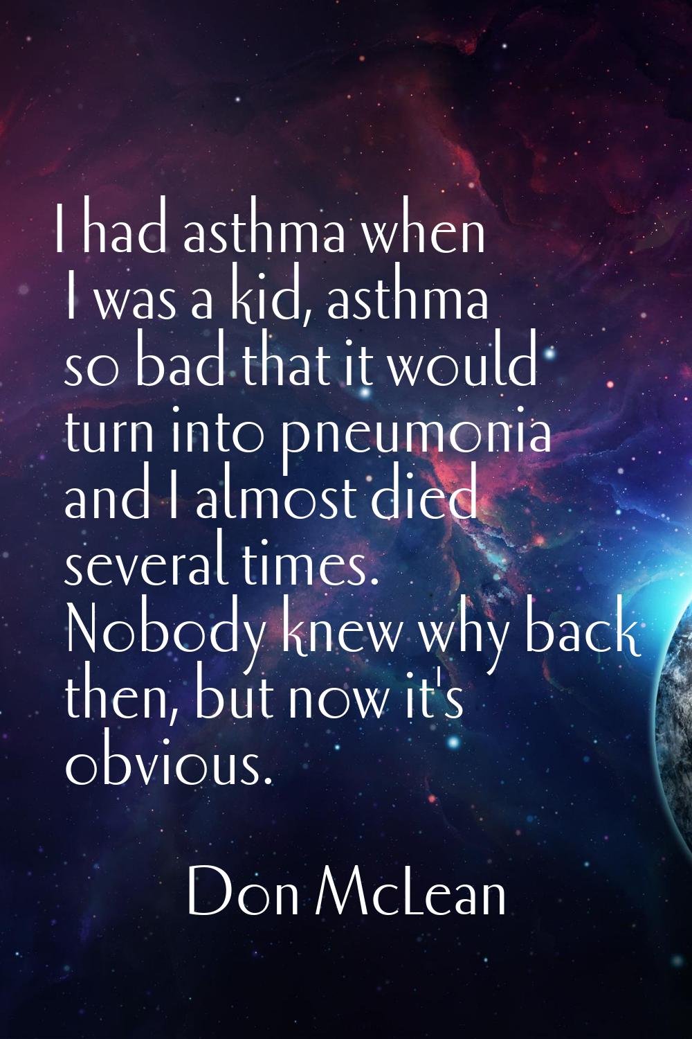 I had asthma when I was a kid, asthma so bad that it would turn into pneumonia and I almost died se